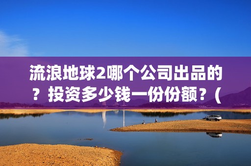 流浪地球2哪个公司出品的？投资多少钱一份份额？(流浪地球哪个国家拍的)