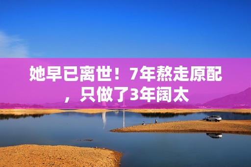 她早已离世!7年熬走原配,只做了3年阔太 她早已离世!7年熬走原配,只做了3年阔太
