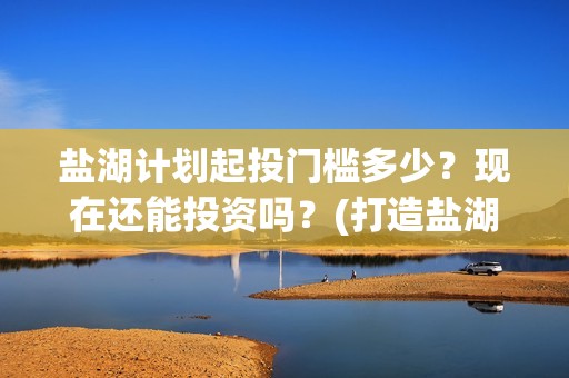 盐湖计划起投门槛多少？现在还能投资吗？(打造盐湖)