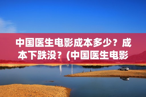 中国医生电影成本多少？成本下跌没？(中国医生电影阵容)