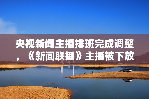 央视新闻主播排班完成调整，《新闻联播》主播被下放