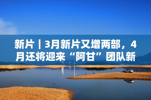 新片｜3月新片又增两部，4月还将迎来“阿甘”团队新作