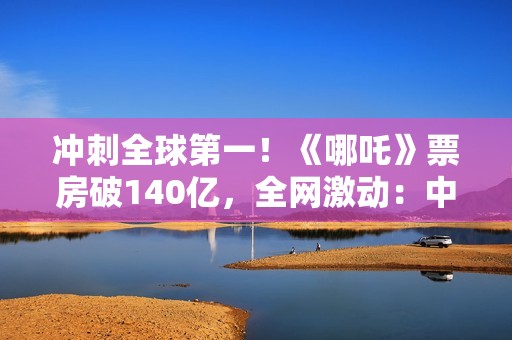 冲刺全球第一!《哪吒》票房破140亿,全网激动:中国文化终于被看见 冲刺全球第一!《哪吒》票房破140亿,全网激动:中国文化终于被看见
