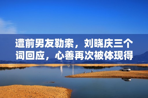 遭前男友勒索，刘晓庆三个词回应，心善再次被体现得淋漓尽致！