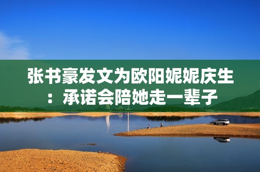 张书豪发文为欧阳妮妮庆生：承诺会陪她走一辈子