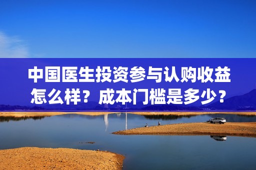 中国医生投资参与认购收益怎么样？成本门槛是多少？(中国医生投资了多少钱)
