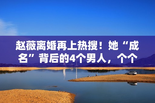 赵薇离婚再上热搜！她“成名”背后的4个男人，个个都不简单！