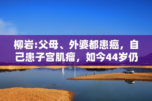 柳岩:父母、外婆都患癌，自己患子宫肌瘤，如今44岁仍未婚