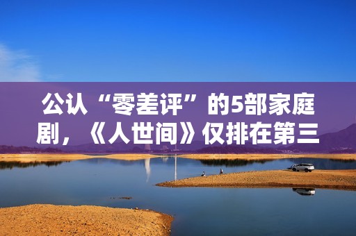 公认“零差评”的5部家庭剧，《人世间》仅排在第三，你看过几部