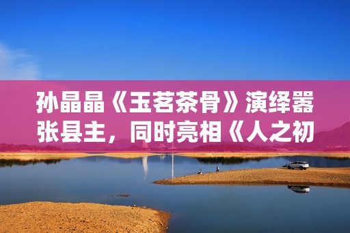 孙晶晶《玉茗茶骨》演绎嚣张县主，同时亮相《人之初》展现多元演技