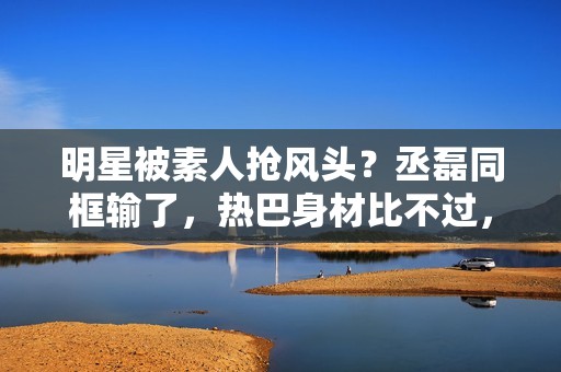 明星被素人抢风头？丞磊同框输了，热巴身材比不过，倪妮颜值被秒