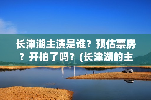长津湖主演是谁？预估票房？开拍了吗？(长津湖的主演是谁)