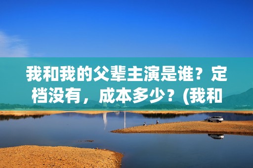 我和我的父辈主演是谁？定档没有，成本多少？(我和我的父辈主题曲)