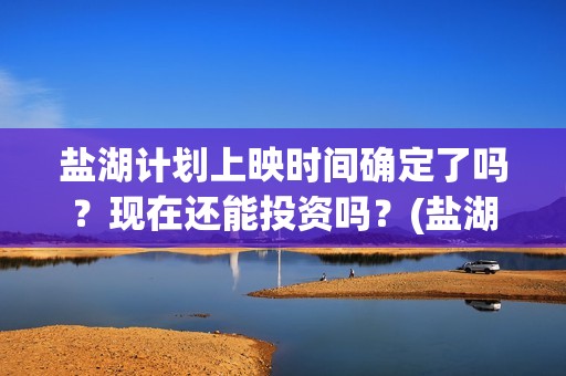 盐湖计划上映时间确定了吗？现在还能投资吗？(盐湖状况)