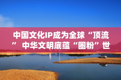 中国文化IP成为全球“顶流” 中华文明底蕴“圈粉”世界(中国文化ip成为什么)