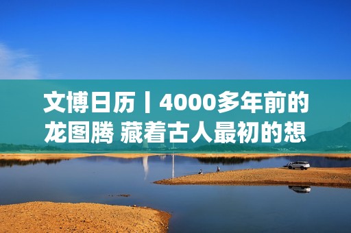 文博日历丨4000多年前的龙图腾 藏着古人最初的想象(文博日常)