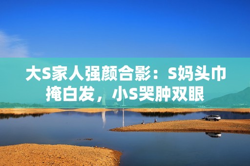 大S家人强颜合影：S妈头巾掩白发，小S哭肿双眼