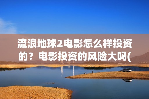 流浪地球2电影怎么样投资的？电影投资的风险大吗(流浪地球2电影票房)