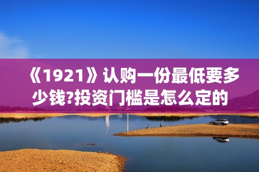 《1921》认购一份最低要多少钱?投资门槛是怎么定的(《1921》首发预告)
