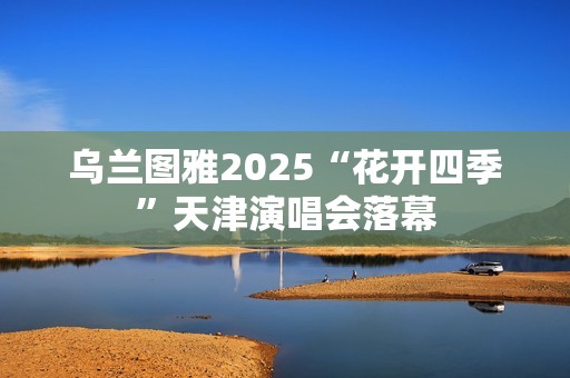 乌兰图雅2025“花开四季”天津演唱会落幕