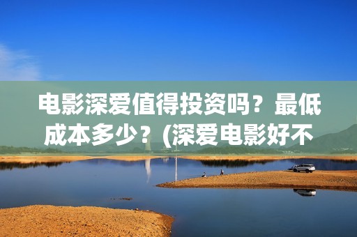 电影深爱值得投资吗？最低成本多少？(深爱电影好不好看)