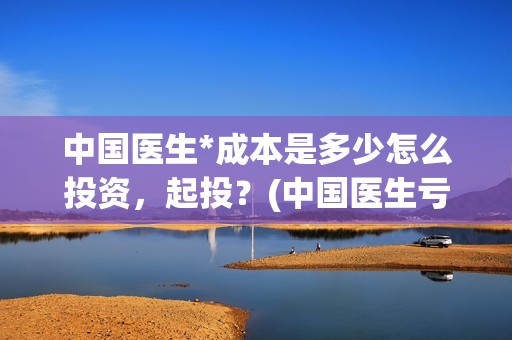中国医生*成本是多少怎么投资，起投？(中国医生亏本)