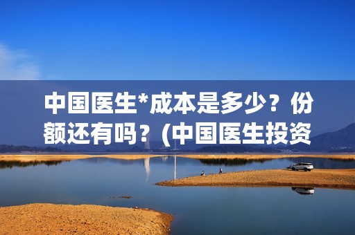 中国医生*成本是多少？份额还有吗？(中国医生投资成本)
