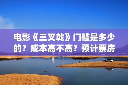电影《三叉戟》门槛是多少的？成本高不高？预计票房是多少？(电影三叉戟和电视剧三叉戟哪个早)