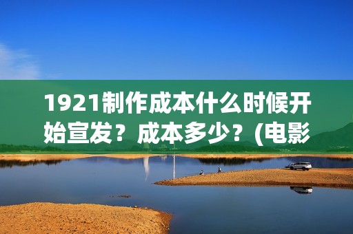 1921制作成本什么时候开始宣发？成本多少？(电影1921的成本)