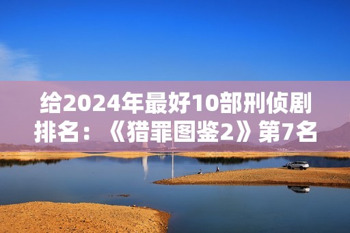 给2024年最好10部刑侦剧排名:《猎罪图鉴2》第7名,第1名没争议 给2024年最好10部刑侦剧排名:《猎罪图鉴2》第7名,第1名没争议