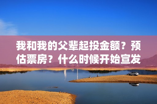 我和我的父辈起投金额?预估票房?什么时候开始宣发?(我和我的父辈说的是啥) 我和我的父辈起投金额?预估票房?什么时候开始宣发?(我和我的父辈说的是啥)