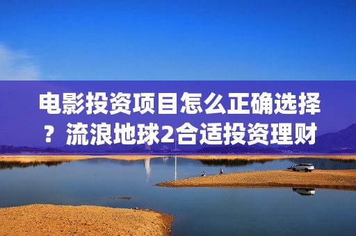 电影投资项目怎么正确选择？流浪地球2合适投资理财吗？(电影投资方案)
