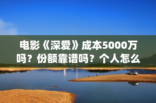 电影《深爱》成本5000万吗？份额靠谱吗？个人怎么投资？ (播放电影深爱)