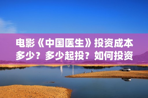 电影《中国医生》投资成本多少？多少起投？如何投资？(电影中国医生演员表)