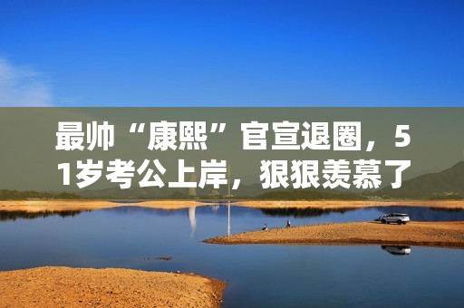 最帅“康熙”官宣退圈，51岁考公上岸，狠狠羡慕了！
