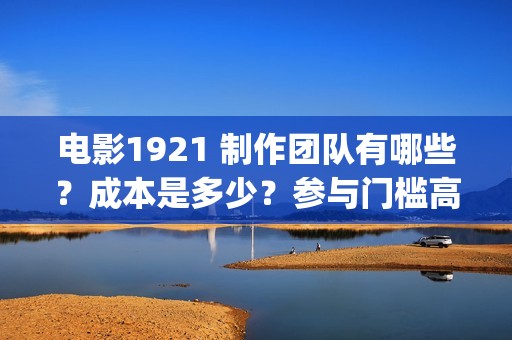 电影1921 制作团队有哪些？成本是多少？参与门槛高吗？(电影1921主创人员)