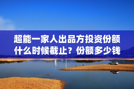 超能一家人出品方投资份额什么时候截止？份额多少钱？(超能一家人出品方)