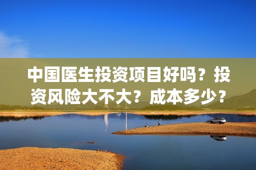 中国医生投资项目好吗？投资风险大不大？成本多少？(中国医生投资金额)
