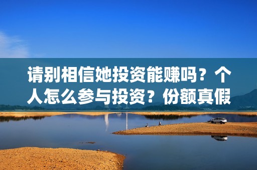 请别相信她投资能赚吗?个人怎么参与投资?份额真假?(请别相信她舟山) 请别相信她投资能赚吗?个人怎么参与投资?份额真假?(请别相信她舟山)