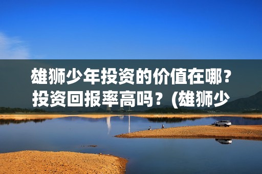 雄狮少年投资的价值在哪?投资回报率高吗?(雄狮少年投资方) 雄狮少年投资的价值在哪?投资回报率高吗?(雄狮少年投资方)