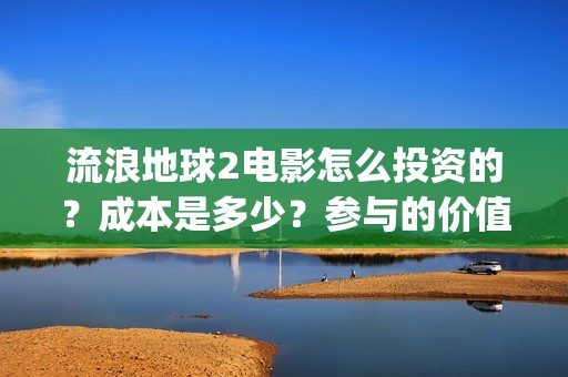 流浪地球2电影怎么投资的？成本是多少？参与的价值大吗？(流浪地球2电影什么时候上映)