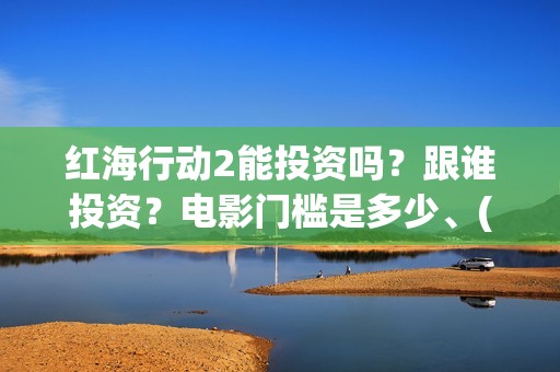红海行动2能投资吗？跟谁投资？电影门槛是多少、(红海行动2什么时候拍)