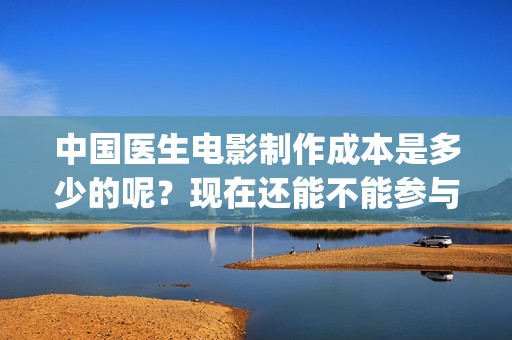 中国医生电影制作成本是多少的呢？现在还能不能参与投资？投资多久能回本？(中国医生电影阵容)