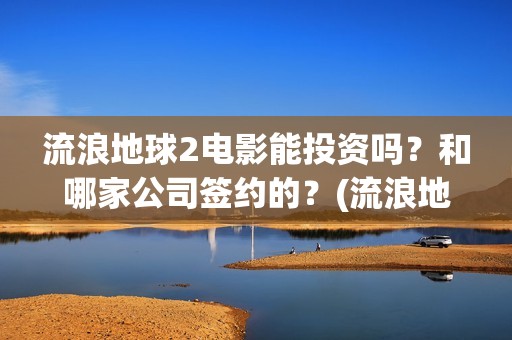 流浪地球2电影能投资吗？和哪家公司签约的？(流浪地球2电影解说)