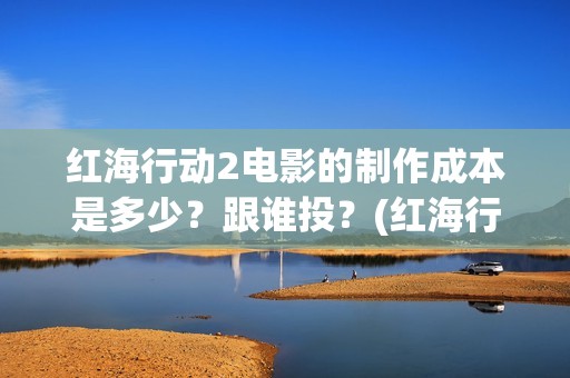 红海行动2电影的制作成本是多少？跟谁投？(红海行动2电影在线观看完整视频)