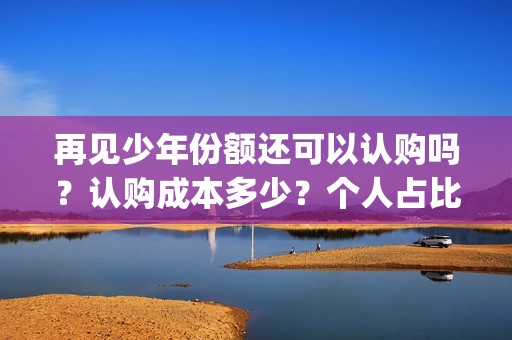 再见少年份额还可以认购吗？认购成本多少？个人占比呢？(再见少年什么结局)