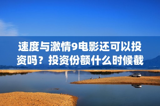 速度与激情9电影还可以投资吗？投资份额什么时候截止？(速度与激情9电影国语正片在线观看)