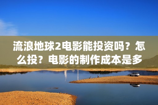 流浪地球2电影能投资吗？怎么投？电影的制作成本是多少？(流浪地球2电影票房)