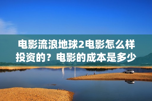 电影流浪地球2电影怎么样投资的？电影的成本是多少？(电影流浪地球2首映式明星云集完整视频)