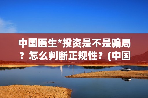 中国医生*投资是不是骗局？怎么判断正规性？(中国医生投资了多少钱)